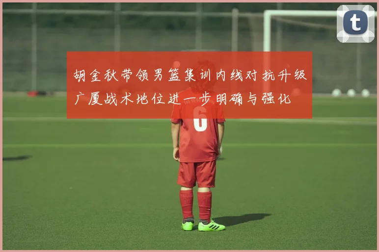 胡金秋带领男篮集训内线对抗升级广厦战术地位进一步明确与强化