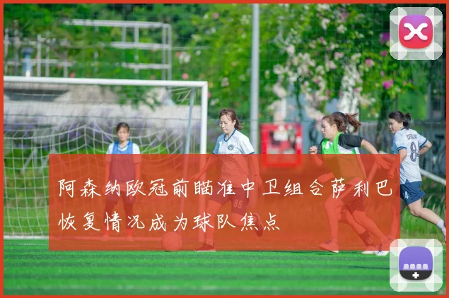 阿森纳欧冠前瞄准中卫组合萨利巴恢复情况成为球队焦点