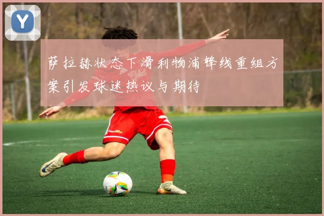 萨拉赫状态下滑利物浦锋线重组方案引发球迷热议与期待