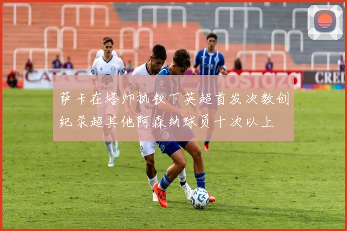 萨卡在塔帅执教下英超首发次数创纪录超其他阿森纳球员十次以上