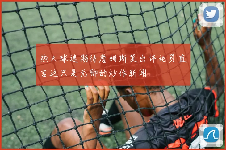 热火球迷期待詹姆斯复出评论员直言这只是无聊的炒作新闻