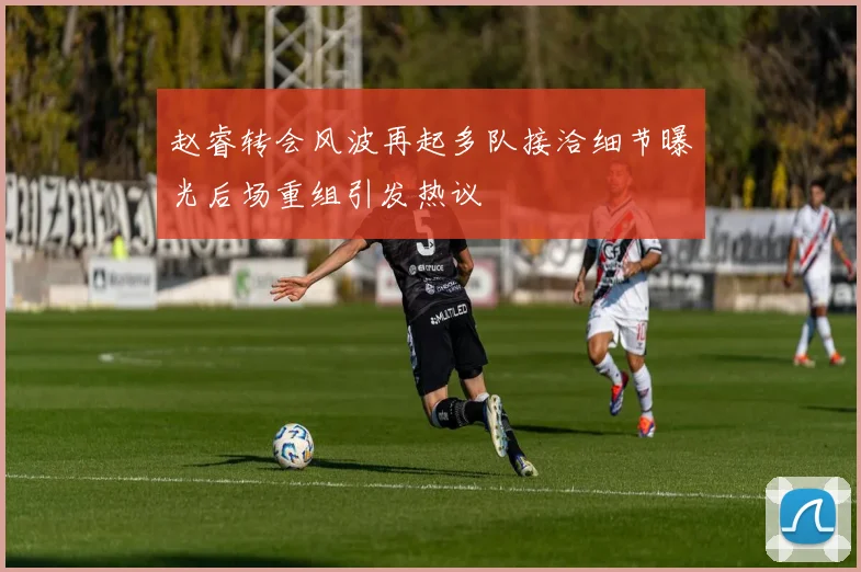 赵睿转会风波再起多队接洽细节曝光后场重组引发热议