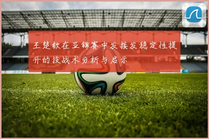王楚钦在亚锦赛中发接发稳定性提升的技战术分析与启示